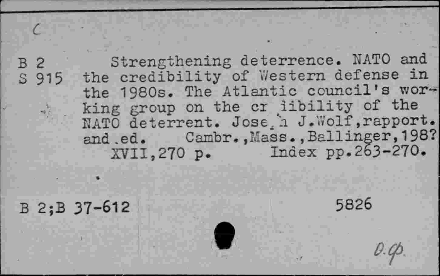 ﻿B 2	Strengthening deterrence. NATO and
S 915 the credibility of Western defense in the 1980s. The Atlantic council's wor-
< king group on the cr iibility of the NATO deterrent. Josejh J.Wolf,rapport, and ,ed. Cambr.»Mass.»Ballinger, 198?
XVII,270 p. Index pp.263-270.
B 2;B 37-612
5826